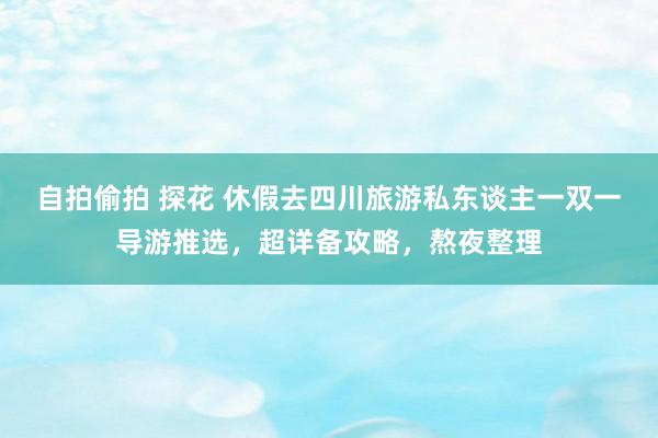 自拍偷拍 探花 休假去四川旅游私东谈主一双一导游推选，超详备攻略，熬夜整理