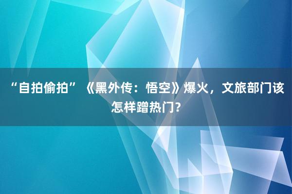 “自拍偷拍” 《黑外传：悟空》爆火，文旅部门该怎样蹭热门？