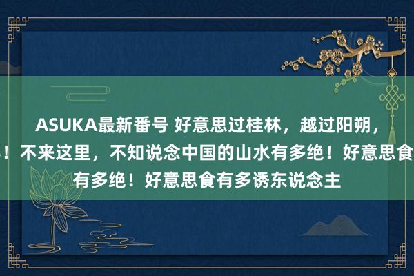 ASUKA最新番号 好意思过桂林，越过阳朔，物价却不足一半！不来这里，不知说念中国的山水有多绝！好意思食有多诱东说念主