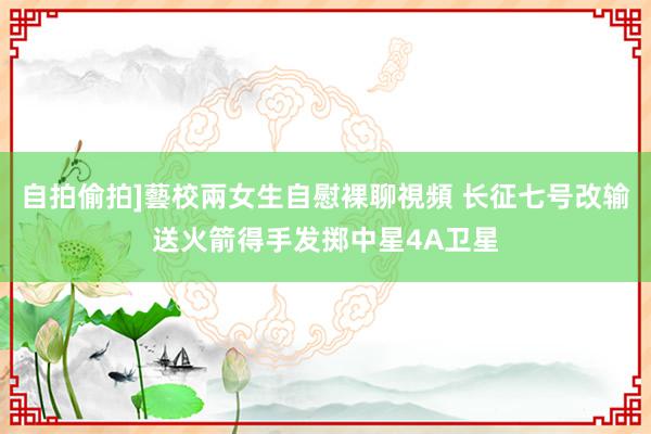 自拍偷拍]藝校兩女生自慰裸聊視頻 长征七号改输送火箭得手发掷中星4A卫星