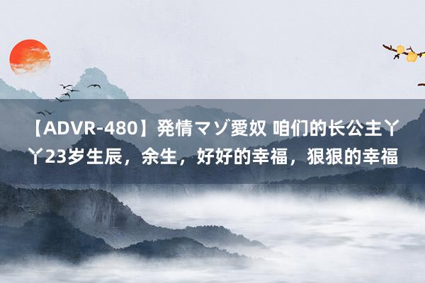 【ADVR-480】発情マゾ愛奴 咱们的长公主丫丫23岁生辰，余生，好好的幸福，狠狠的幸福