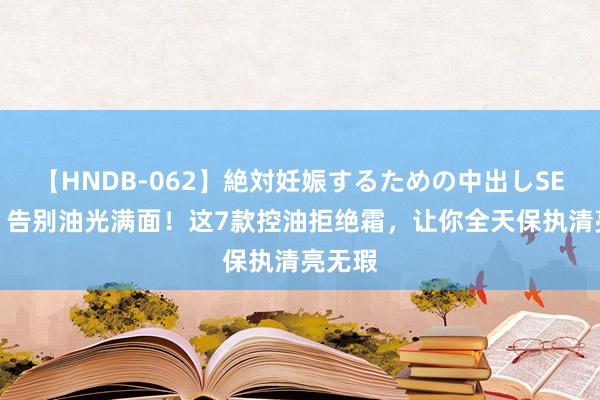 【HNDB-062】絶対妊娠するための中出しSEX！！ 告别油光满面！这7款控油拒绝霜，让你全天保执清亮无瑕