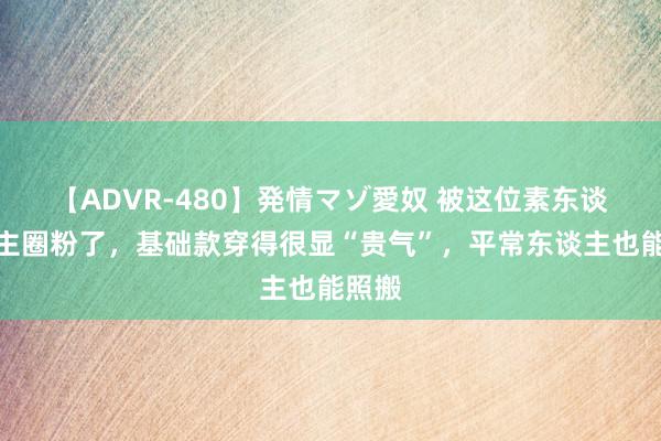 【ADVR-480】発情マゾ愛奴 被这位素东谈主博主圈粉了，基础款穿得很显“贵气”，平常东谈主也能照搬