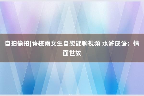 自拍偷拍]藝校兩女生自慰裸聊視頻 水浒成语：情面世故