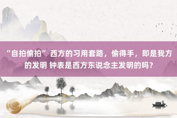 “自拍偷拍” 西方的习用套路，偷得手，即是我方的发明 钟表是西方东说念主发明的吗？