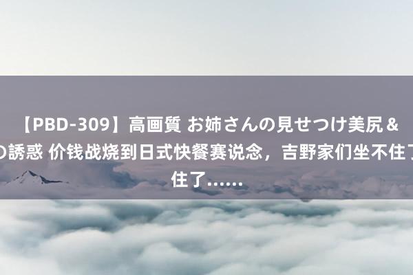 【PBD-309】高画質 お姉さんの見せつけ美尻＆美脚の誘惑 价钱战烧到日式快餐赛说念，吉野家们坐不住了......