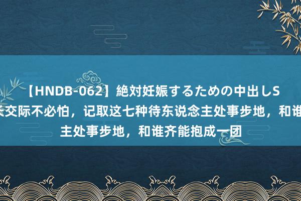 【HNDB-062】絶対妊娠するための中出しSEX！！ 不擅长交际不必怕，记取这七种待东说念主处事步地，和谁齐能抱成一团