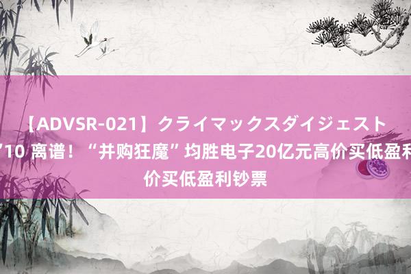 【ADVSR-021】クライマックスダイジェスト 姦鬼 ’10 离谱！“并购狂魔”均胜电子20亿元高价买低盈利钞票