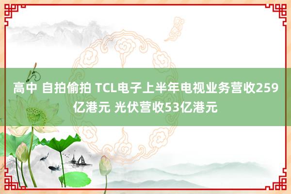 高中 自拍偷拍 TCL电子上半年电视业务营收259亿港元 光伏营收53亿港元