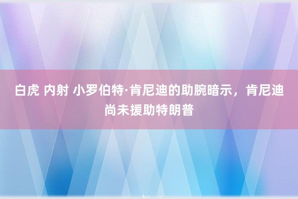 白虎 内射 小罗伯特·肯尼迪的助腕暗示，肯尼迪尚未援助特朗普