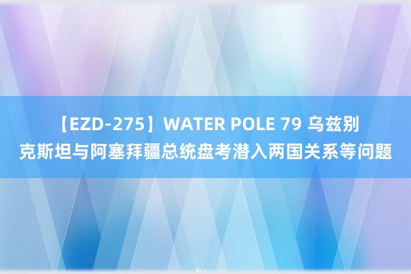 【EZD-275】WATER POLE 79 乌兹别克斯坦与阿塞拜疆总统盘考潜入两国关系等问题