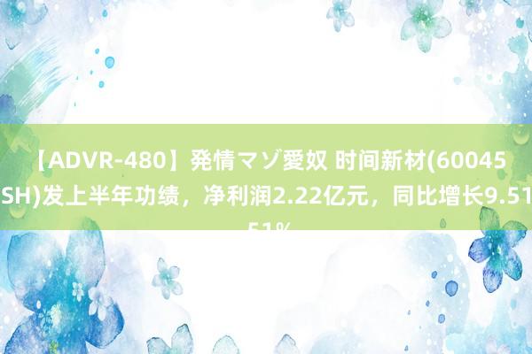 【ADVR-480】発情マゾ愛奴 时间新材(600458.SH)发上半年功绩，净利润2.22亿元，同比增长9.51%