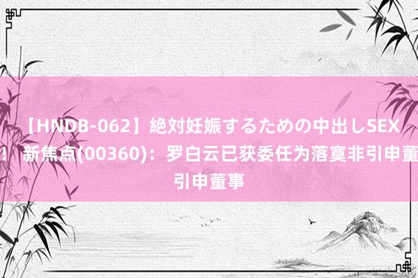 【HNDB-062】絶対妊娠するための中出しSEX！！ 新焦点(00360)：罗白云已获委任为落寞非引申董事