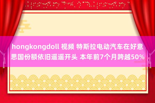 hongkongdoll 视频 特斯拉电动汽车在好意思国份额依旧遥遥开头 本年前7个月跨越50%