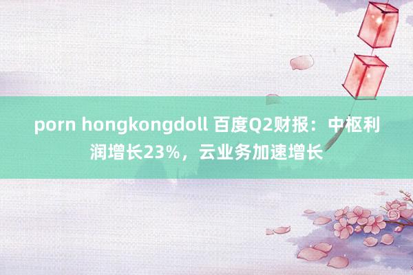 porn hongkongdoll 百度Q2财报：中枢利润增长23%，云业务加速增长