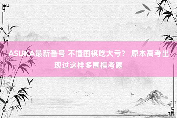 ASUKA最新番号 不懂围棋吃大亏？ 原本高考出现过这样多围棋考题