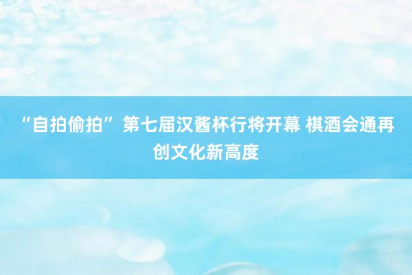 “自拍偷拍” 第七届汉酱杯行将开幕 棋酒会通再创文化新高度