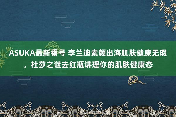 ASUKA最新番号 李兰迪素颜出海肌肤健康无瑕，杜莎之谜去红瓶讲理你的肌肤健康态