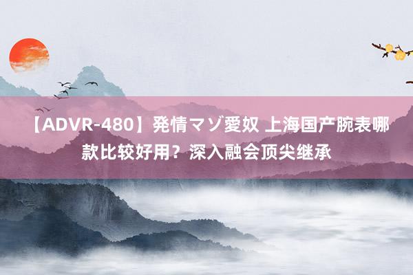 【ADVR-480】発情マゾ愛奴 上海国产腕表哪款比较好用？深入融会顶尖继承