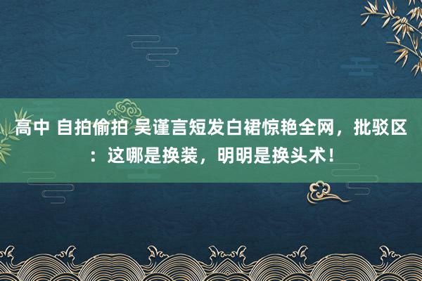 高中 自拍偷拍 吴谨言短发白裙惊艳全网，批驳区：这哪是换装，明明是换头术！