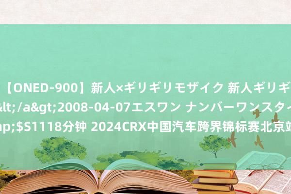 【ONED-900】新人×ギリギリモザイク 新人ギリギリモザイク Ami</a>2008-04-07エスワン ナンバーワンスタイル&$S1118分钟 2024CRX中国汽车跨界锦标赛北京站圆满完了，赛车手张岩捧双杯不让男人