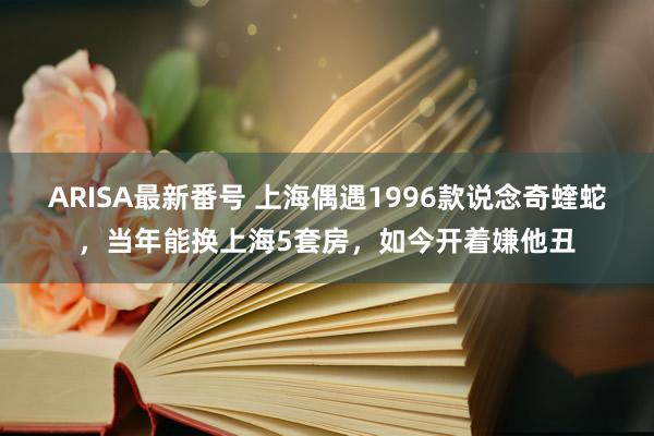 ARISA最新番号 上海偶遇1996款说念奇蝰蛇，当年能换上海5套房，如今开着嫌他丑