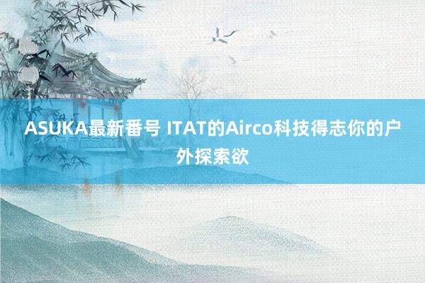 ASUKA最新番号 ITAT的Airco科技得志你的户外探索欲