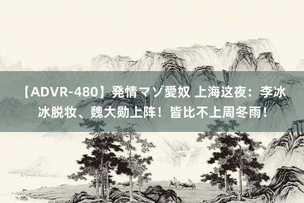 【ADVR-480】発情マゾ愛奴 上海这夜：李冰冰脱妆、魏大勋上阵！皆比不上周冬雨！