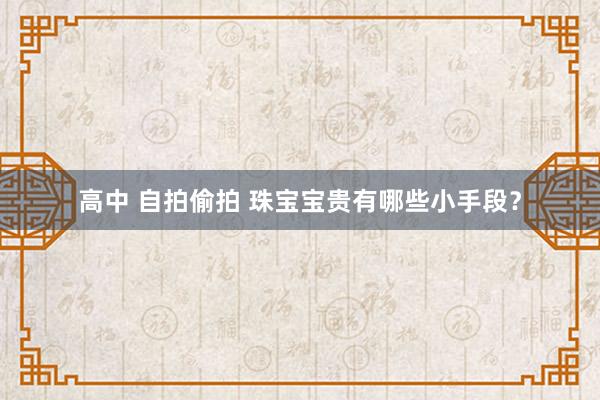 高中 自拍偷拍 珠宝宝贵有哪些小手段？