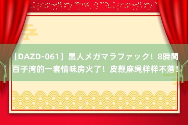 【DAZD-061】黒人メガマラファック！8時間 百子湾的一套情味房火了！皮鞭麻绳样样不落！