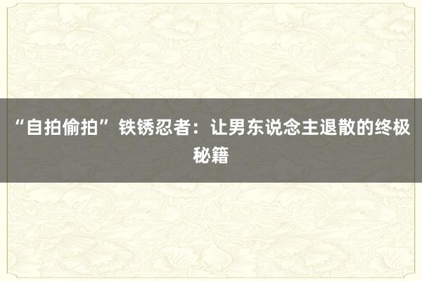 “自拍偷拍” 铁锈忍者：让男东说念主退散的终极秘籍