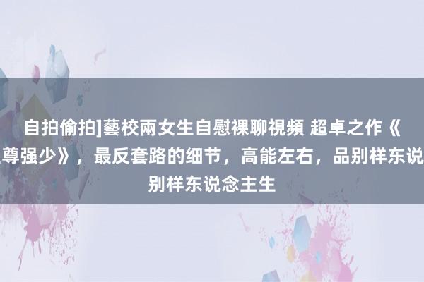 自拍偷拍]藝校兩女生自慰裸聊視頻 超卓之作《校园至尊强少》，最反套路的细节，高能左右，品别样东说念主生