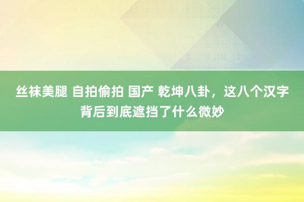 丝袜美腿 自拍偷拍 国产 乾坤八卦，这八个汉字背后到底遮挡了什么微妙