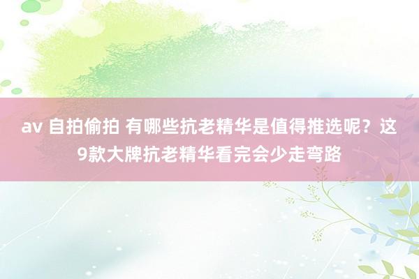 av 自拍偷拍 有哪些抗老精华是值得推选呢？这9款大牌抗老精华看完会少走弯路