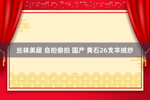 丝袜美腿 自拍偷拍 国产 黄石26支羊绒纱