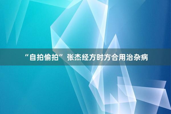 “自拍偷拍” 张杰经方时方合用治杂病