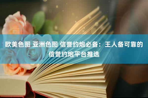 欧美色图 亚洲色图 信誉约炮必备：王人备可靠的信誉约炮平台推选