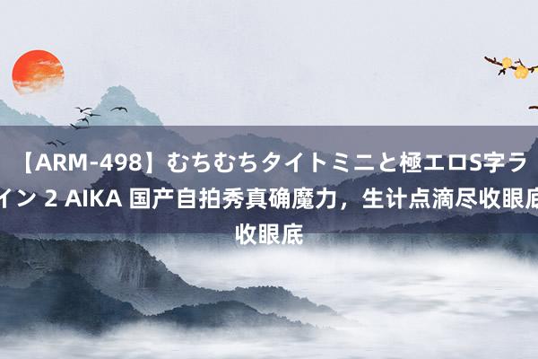 【ARM-498】むちむちタイトミニと極エロS字ライン 2 AIKA 国产自拍秀真确魔力，生计点滴尽收眼底