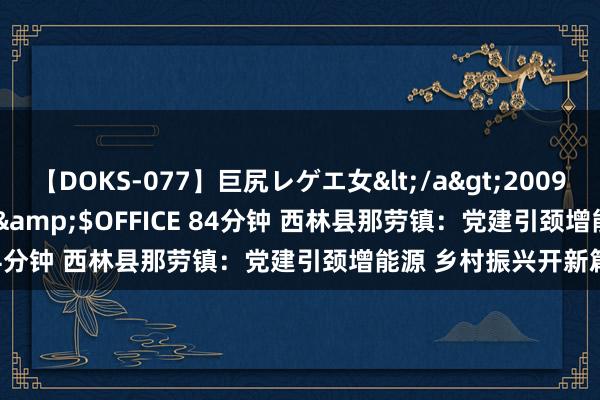 【DOKS-077】巨尻レゲエ女</a>2009-05-01OFFICE K’S&$OFFICE 84分钟 西林县那劳镇：党建引颈增能源 乡村振兴开新篇