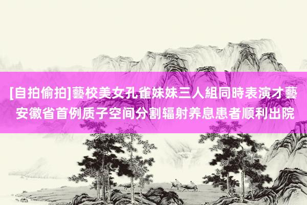 [自拍偷拍]藝校美女孔雀妹妹三人組同時表演才藝 安徽省首例质子空间分割辐射养息患者顺利出院